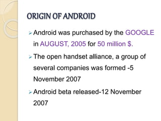 ORIGIN OF ANDROID 
Android was purchased by the GOOGLE 
in AUGUST, 2005 for 50 million $. 
The open handset alliance, a group of 
several companies was formed -5 
November 2007 
Android beta released-12 November 
2007 
 