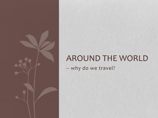 AROUND THE WORLD 
-- why do we travel? 
 