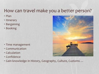 How can travel make you a better person? 
• Plan 
• Itinerary 
• Bargaining 
• Booking 
• Time management 
• Communication 
• Calculation 
• Confidence 
• Gain knowledge in History, Geography, Culture, Customs … 
 