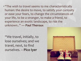 • “The wish to travel seems to me characteristically 
human: the desire to move, to satisfy your curiosity 
or ease your fears, to change the circumstances of 
your life, to be a stranger, to make a friend, to 
experience an exotic landscape, to risk the 
unknown..” ― Paul Theroux 
“We travel, initially, to 
lose ourselves; and we 
travel, next, to find 
ourselves. – Pico Iyer 
 
