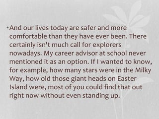 •And our lives today are safer and more 
comfortable than they have ever been. There 
certainly isn't much call for explorers 
nowadays. My career advisor at school never 
mentioned it as an option. If I wanted to know, 
for example, how many stars were in the Milky 
Way, how old those giant heads on Easter 
Island were, most of you could find that out 
right now without even standing up. 
 