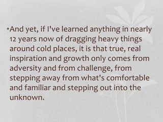 •And yet, if I've learned anything in nearly 
12 years now of dragging heavy things 
around cold places, it is that true, real 
inspiration and growth only comes from 
adversity and from challenge, from 
stepping away from what's comfortable 
and familiar and stepping out into the 
unknown. 
 