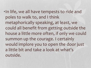 •In life, we all have tempests to ride and 
poles to walk to, and I think 
metaphorically speaking, at least, we 
could all benefit from getting outside the 
house a little more often, if only we could 
summon up the courage. I certainly 
would implore you to open the door just 
a little bit and take a look at what's 
outside. 
 