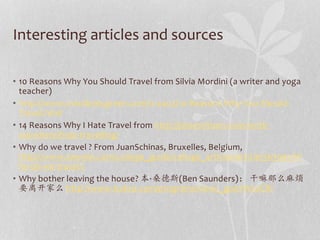 Interesting articles and sources 
• 10 Reasons Why You Should Travel from Silvia Mordini (a writer and yoga 
teacher) 
• http://www.mindbodygreen.com/0-4403/10-Reasons-Why-You-Should- 
Travel.html 
• 14 Reasons Why I Hate Travel from http://jetsetcitizen.com/work-anywhere/ 
hate-travelling/ 
• Why do we travel ? From JuanSchinas, Bruxelles, Belgium, 
http://www.teenink.com/college_guide/college_articles/article/363995/W 
hy-do-we-travel-/ 
• Why bother leaving the house? 本·桑德斯(Ben Saunders)： 干嘛那么麻烦 
要离开家么http://www.tudou.com/programs/view/_gp07W2oCRI 
 