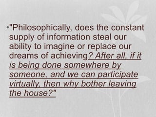 •"Philosophically, does the constant 
supply of information steal our 
ability to imagine or replace our 
dreams of achieving? After all, if it 
is being done somewhere by 
someone, and we can participate 
virtually, then why bother leaving 
the house?" 
 
