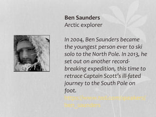 Ben Saunders 
Arctic explorer 
In 2004, Ben Saunders became 
the youngest person ever to ski 
solo to the North Pole. In 2013, he 
set out on another record-breaking 
expedition, this time to 
retrace Captain Scott’s ill-fated 
journey to the South Pole on 
foot. 
https://www.ted.com/speakers/ 
ben_saunders 
 