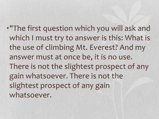 •"The first question which you will ask and 
which I must try to answer is this: What is 
the use of climbing Mt. Everest? And my 
answer must at once be, it is no use. 
There is not the slightest prospect of any 
gain whatsoever. There is not the 
slightest prospect of any gain 
whatsoever. 
 