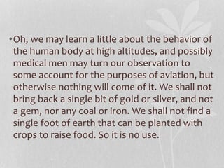•Oh, we may learn a little about the behavior of 
the human body at high altitudes, and possibly 
medical men may turn our observation to 
some account for the purposes of aviation, but 
otherwise nothing will come of it. We shall not 
bring back a single bit of gold or silver, and not 
a gem, nor any coal or iron. We shall not find a 
single foot of earth that can be planted with 
crops to raise food. So it is no use. 
 