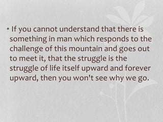 • If you cannot understand that there is 
something in man which responds to the 
challenge of this mountain and goes out 
to meet it, that the struggle is the 
struggle of life itself upward and forever 
upward, then you won't see why we go. 
 