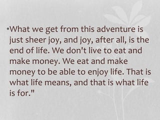 •What we get from this adventure is 
just sheer joy, and joy, after all, is the 
end of life. We don't live to eat and 
make money. We eat and make 
money to be able to enjoy life. That is 
what life means, and that is what life 
is for." 
 