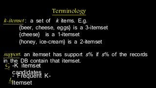k-itemset : a set of k items. E.g. 
{beer, cheese, eggs} is a 3-itemset 
{cheese} is a 1-itemset 
{honey, ice-cream} is a 2-itemset 
support : an itemset has support s% if s% of the records 
in the DB contain that itemset. 
Lk 
Terminology 
Ck -K itemset 
-caFnrdeiqduaetenst K-itemset 
 
