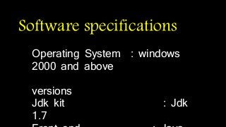 Software specifications 
Operating System : windows 
2000 and above 
versions 
Jdk kit : Jdk 
1.7 
Front end : Java 
 