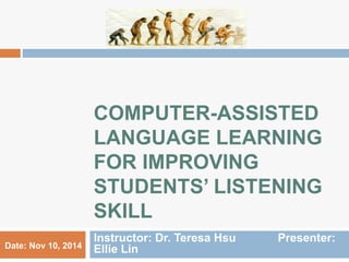 COMPUTER-ASSISTED 
LANGUAGE LEARNING 
FOR IMPROVING 
STUDENTS’ LISTENING 
SKILL 
Instructor: Dr. Teresa Hsu Presenter: 
Date: Nov 10, 2014 Ellie Lin 
 