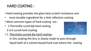 HARD COATING : 
• Hard coating provides the glass best scratch resistance and 
• most durable ingredient for a Anti reflection coating 
• Most common types of hard coating are : 
• 1.Thermally cured dip hard coating 
2.U.V cured hard coating 
• 1. Thermally curved dip hard coating : 
in this coating the lens is slowly made to pass through 
liquid bath of a solvent based hard coat where the coating 
 