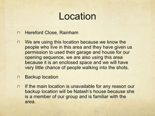Location 
Hereford Close, Rainham 
We are using this location because we know the 
people who live in this area and they have given us 
permission to used their garage and house for our 
opening sequence, we are also using this area 
because it is an enclosed space and we will have 
very little chance of people walking into the shots. 
Backup location 
If the main location is unavailable for any reason our 
backup location will be Natash’s house because she 
is a member of our group and is familiar with the 
area. 
 