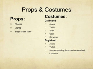 Props & Costumes 
Props: 
Phones 
Laptop 
Sugar Glass Vase 
Costumes: 
Girlfriend 
Jeans 
T-shirt 
Scarf 
Coat 
Converse 
Boyfriend 
Jeans 
T-shirt 
Jumper (possibly dependent on weather) 
Converse 
 