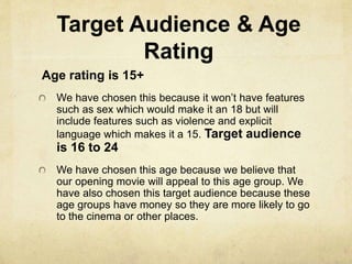 Target Audience & Age 
Rating 
Age rating is 15+ 
We have chosen this because it won’t have features 
such as sex which would make it an 18 but will 
include features such as violence and explicit 
language which makes it a 15. Target audience 
is 16 to 24 
We have chosen this age because we believe that 
our opening movie will appeal to this age group. We 
have also chosen this target audience because these 
age groups have money so they are more likely to go 
to the cinema or other places. 
 