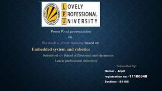 PowerPoint presentation
on
Six week summer training based on
Embedded system and robotics
Submitted to:- School of Electronic and electronics
Lovely professional university
Submitted by:-
Name: - Arpit
registration no: -11106840
Section: - E1105
 