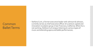 Common 
Ballet Terms 
 Stefano Curti, a former executive leader with Johnson & Johnson, 
currently serves as chief executive officer of a venture capital and 
innovation incubator group in San Francisco, California. When he is 
not working, Stefano Curti enjoys listening to various types of 
music and attending opera and ballet performances. 
 