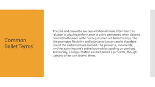 Common 
Ballet Terms 
 The plié and pirouette are two additional terms often heard in 
relation to a ballet performance. A plié is performed when dancers 
bend at both knees with their legs turned out from the hips. The 
plié promotes flexibility and balance in dancers and is therefore 
one of the earliest moves learned. The pirouette, meanwhile, 
involves spinning one’s entire body while standing on one foot. 
Technically, a single rotation can be termed a pirouette, though 
dancers often turn several times. 
