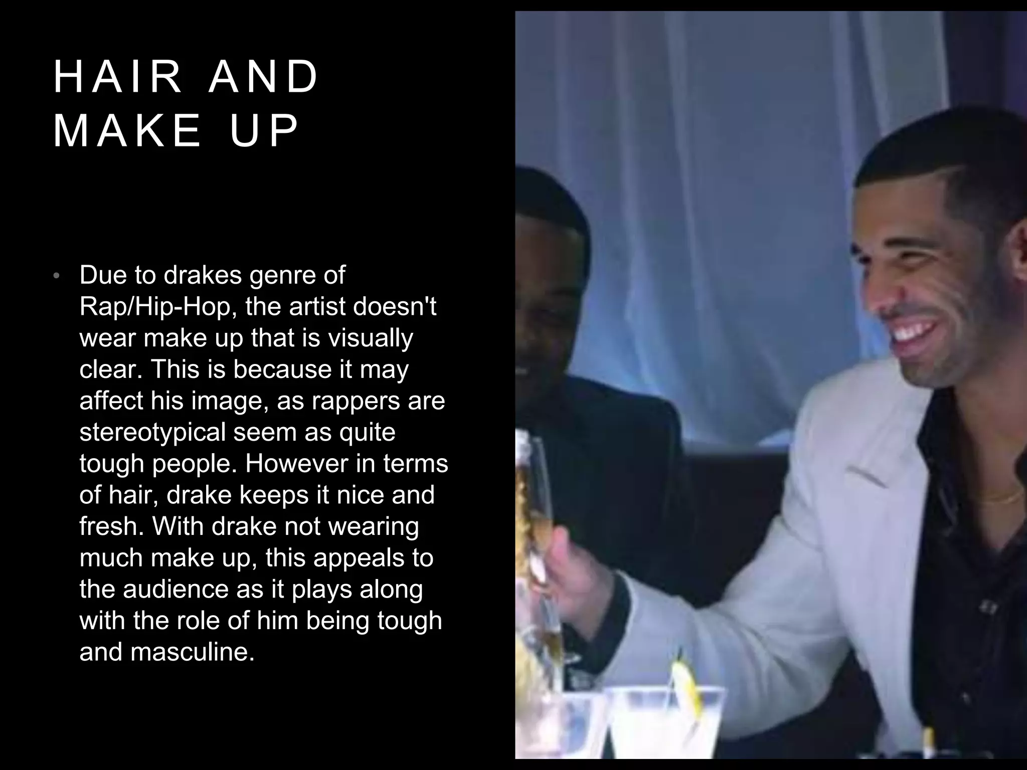 HAIR AND 
MAKE UP 
• Due to drakes genre of 
Rap/Hip-Hop, the artist doesn't 
wear make up that is visually 
clear. This is because it may 
affect his image, as rappers are 
stereotypical seem as quite 
tough people. However in terms 
of hair, drake keeps it nice and 
fresh. With drake not wearing 
much make up, this appeals to 
the audience as it plays along 
with the role of him being tough 
and masculine. 
 