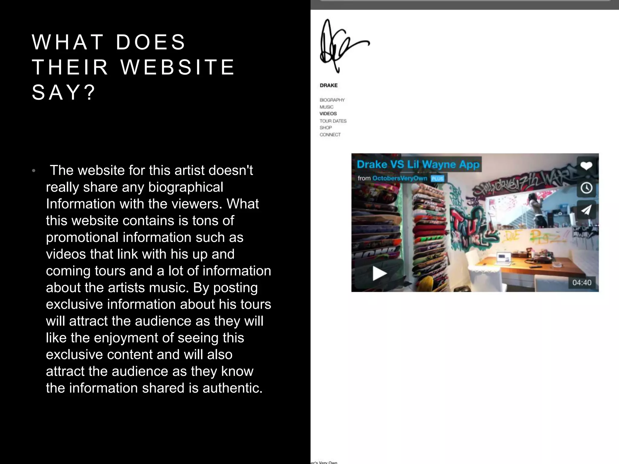 WHAT DOES 
THEIR WEBSI TE 
SAY? 
• The website for this artist doesn't 
really share any biographical 
Information with the viewers. What 
this website contains is tons of 
promotional information such as 
videos that link with his up and 
coming tours and a lot of information 
about the artists music. By posting 
exclusive information about his tours 
will attract the audience as they will 
like the enjoyment of seeing this 
exclusive content and will also 
attract the audience as they know 
the information shared is authentic. 
 