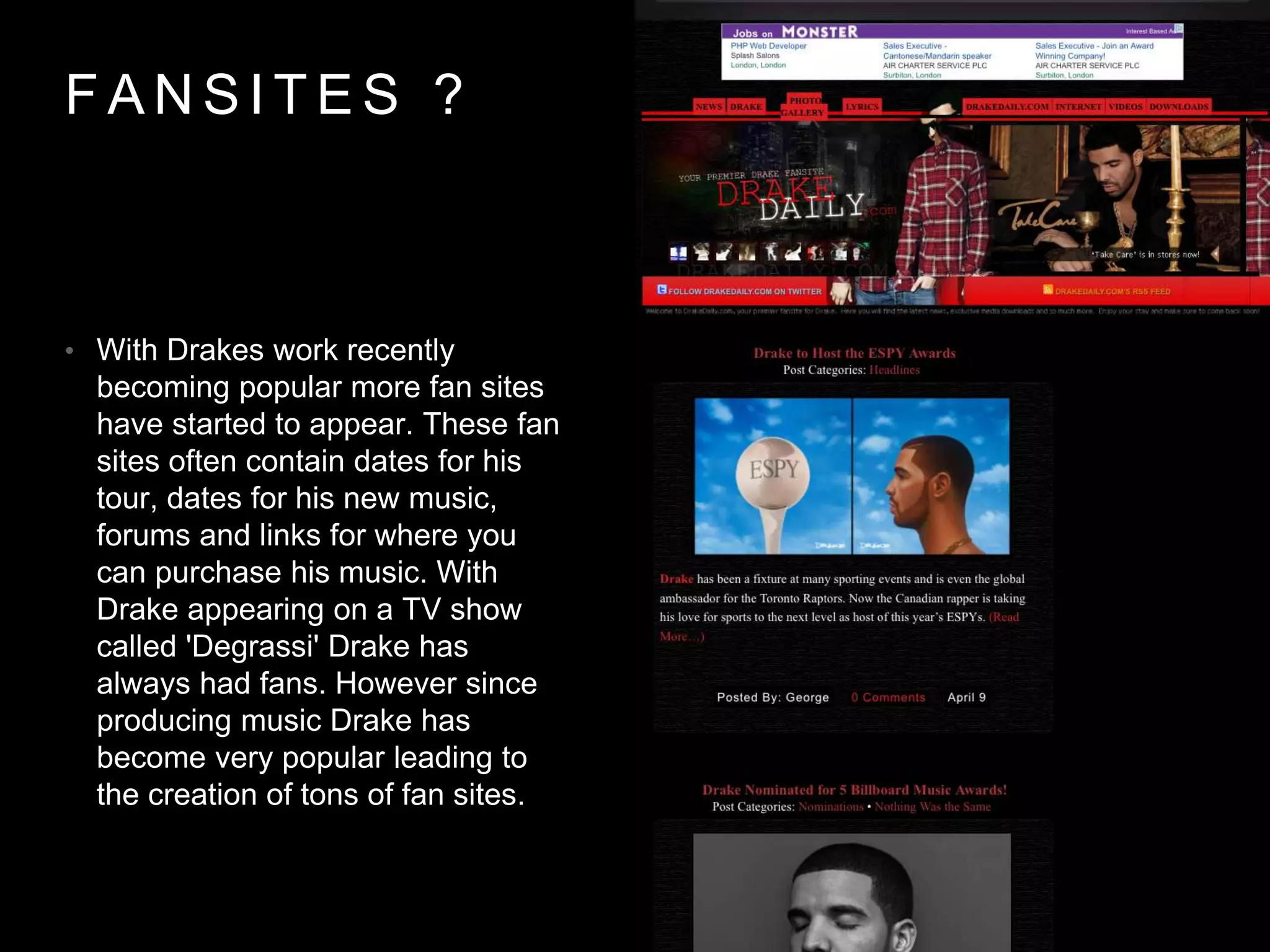 FANSI TES ? 
• With Drakes work recently 
becoming popular more fan sites 
have started to appear. These fan 
sites often contain dates for his 
tour, dates for his new music, 
forums and links for where you 
can purchase his music. With 
Drake appearing on a TV show 
called 'Degrassi' Drake has 
always had fans. However since 
producing music Drake has 
become very popular leading to 
the creation of tons of fan sites. 
 