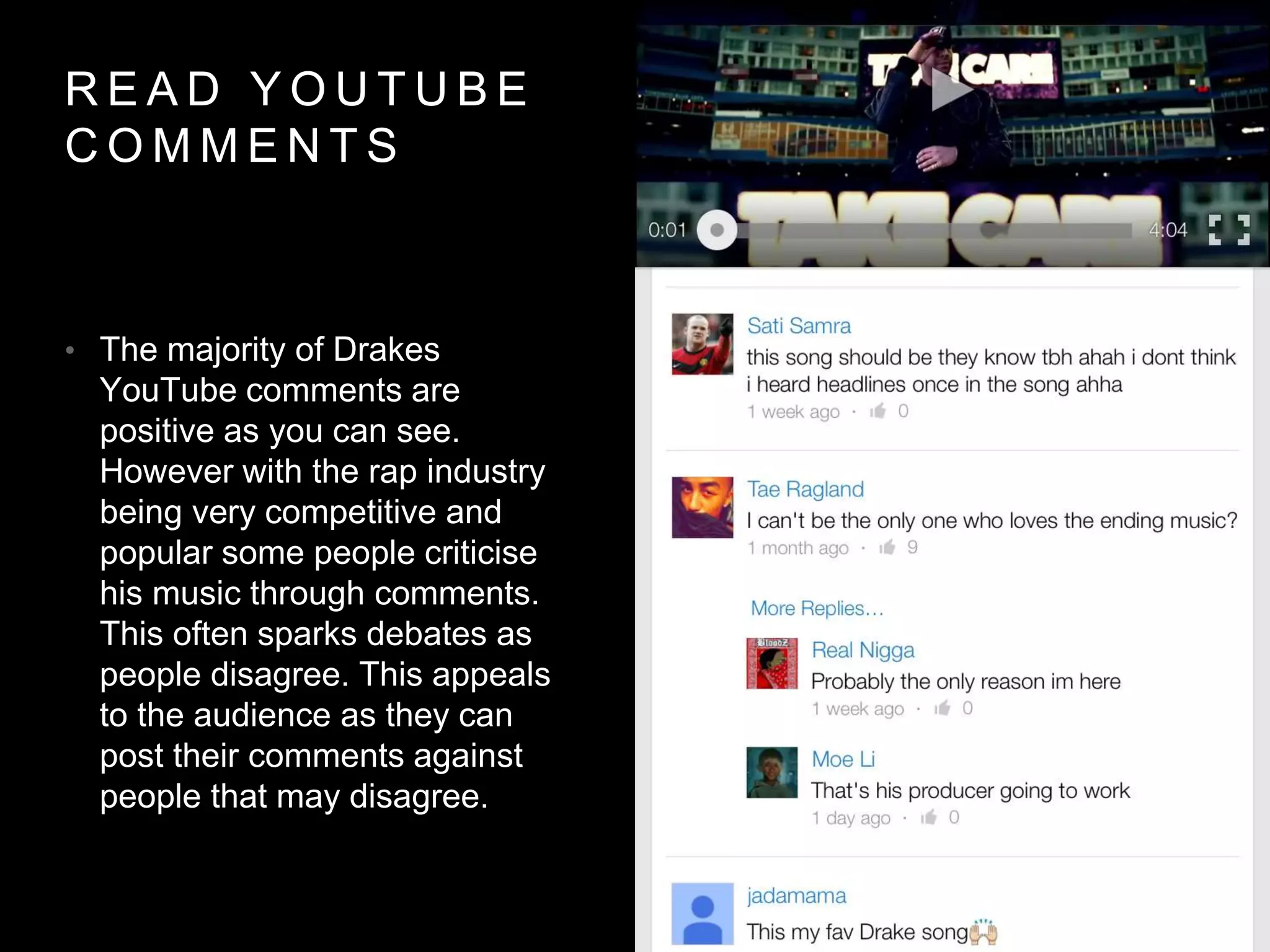 RE AD YOUTUB E 
COMMENT S 
• The majority of Drakes 
YouTube comments are 
positive as you can see. 
However with the rap industry 
being very competitive and 
popular some people criticise 
his music through comments. 
This often sparks debates as 
people disagree. This appeals 
to the audience as they can 
post their comments against 
people that may disagree. 
