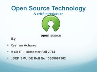 Open Source Technology 
A brief introduction 
By 
 Resham Acharya 
 M Sc IT III semester Fall 2014 
 LBEF, SMU DE Roll No 13308097362 
 