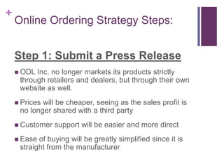 + 
Online Ordering Strategy Steps: 
Step 1: Submit a Press Release 
 ODL Inc. no longer markets its products strictly 
through retailers and dealers, but through their own 
website as well. 
 Prices will be cheaper, seeing as the sales profit is 
no longer shared with a third party 
 Customer support will be easier and more direct 
 Ease of buying will be greatly simplified since it is 
straight from the manufacturer 
 