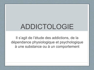 ADDICTOLOGIE 
Il s’agit de l’étude des addictions, de la 
dépendance physiologique et psychologique 
à une substance ou à un comportement 
 