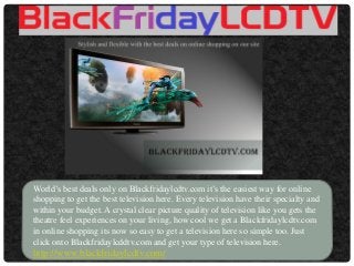 World’s best deals only on Blackfridaylcdtv.com it’s the easiest way for online shopping to get the best television here. Every television have their specialty and within your budget. A crystal clear picture quality of television like you gets the theatre feel experiences on your living, how cool we get a Blackfridaylcdtv.com in online shopping its now so easy to get a television here so simple too. Just click onto Blackfridaylcddtv.com and get your type of television here. http://www.blackfridaylcdtv.com/  