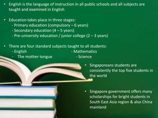• English is the language of instruction in all public schools and all subjects are 
taught and examined in English 
• Education takes place in three stages: 
- Primary education (compulsory – 6 years) 
- Secondary education (4 – 5 years) 
- Pre-university education / junior college (2 – 3 years) 
• There are four standard subjects taught to all students: 
- English - Mathematics 
- The mother tongue - Science 
• Singaporeans students are 
consistently the top five students in 
the world 
• Singapore government offers many 
scholarships for bright students in 
South East Asia region & also China 
mainland 
 