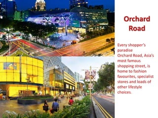 Orchard 
Road 
Every shopper’s 
paradise 
Orchard Road, Asia’s 
most famous 
shopping street, is 
home to fashion 
favourites, specialist 
stores and loads of 
other lifestyle 
choices. 
 