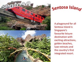 A playground for all 
Sentosa Island is 
Singapore’s 
favourite leisure 
destination with 
exciting attractions, 
golden beaches, 
luxe retreats and 
the country’s first 
integrated resort. 
 