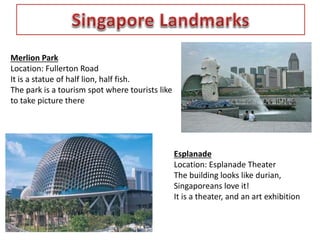Merlion Park 
Location: Fullerton Road 
It is a statue of half lion, half fish. 
The park is a tourism spot where tourists like 
to take picture there 
Esplanade 
Location: Esplanade Theater 
The building looks like durian, 
Singaporeans love it! 
It is a theater, and an art exhibition 
 