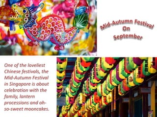 One of the loveliest 
Chinese festivals, the 
Mid-Autumn Festival 
in Singapore is about 
celebration with the 
family, lantern 
processions and oh-so- 
sweet mooncakes. 
 
