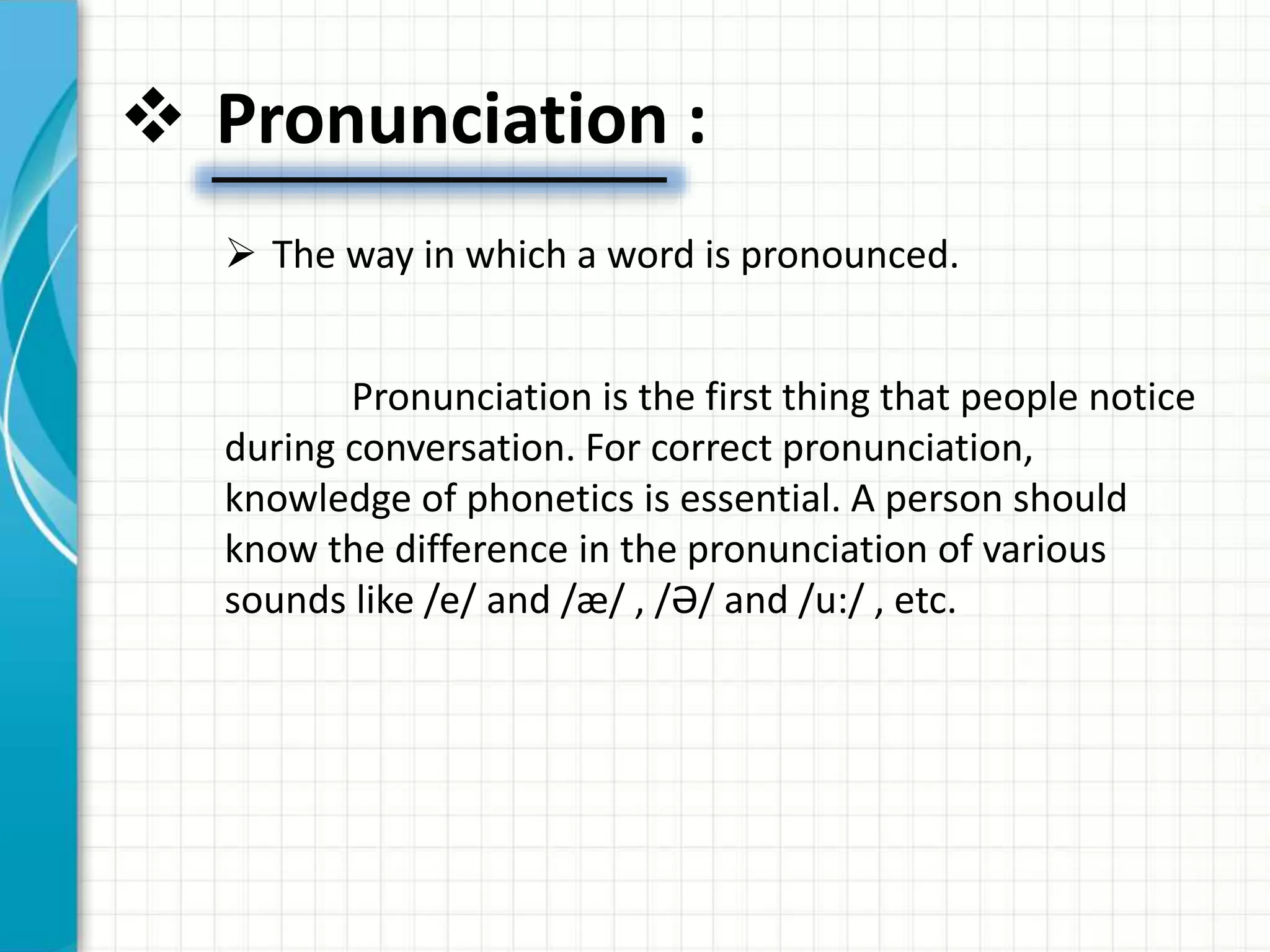  Pronunciation :
 The way in which a word is pronounced.
Pronunciation is the first thing that people notice
during conversation. For correct pronunciation,
knowledge of phonetics is essential. A person should
know the difference in the pronunciation of various
sounds like /e/ and /æ/ , /Ә/ and /u:/ , etc.
 