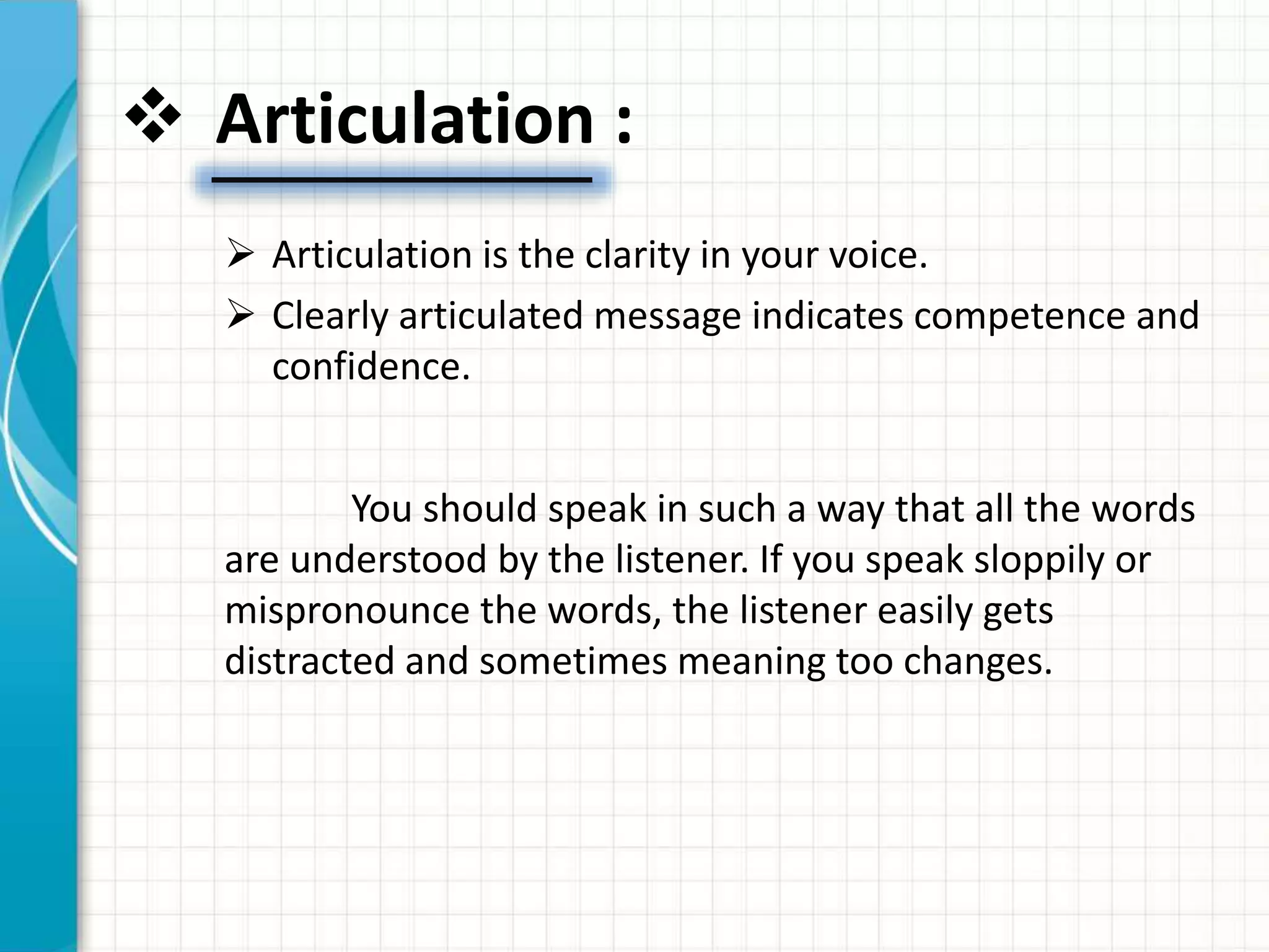  Articulation :
 Articulation is the clarity in your voice.
 Clearly articulated message indicates competence and
confidence.
You should speak in such a way that all the words
are understood by the listener. If you speak sloppily or
mispronounce the words, the listener easily gets
distracted and sometimes meaning too changes.
 