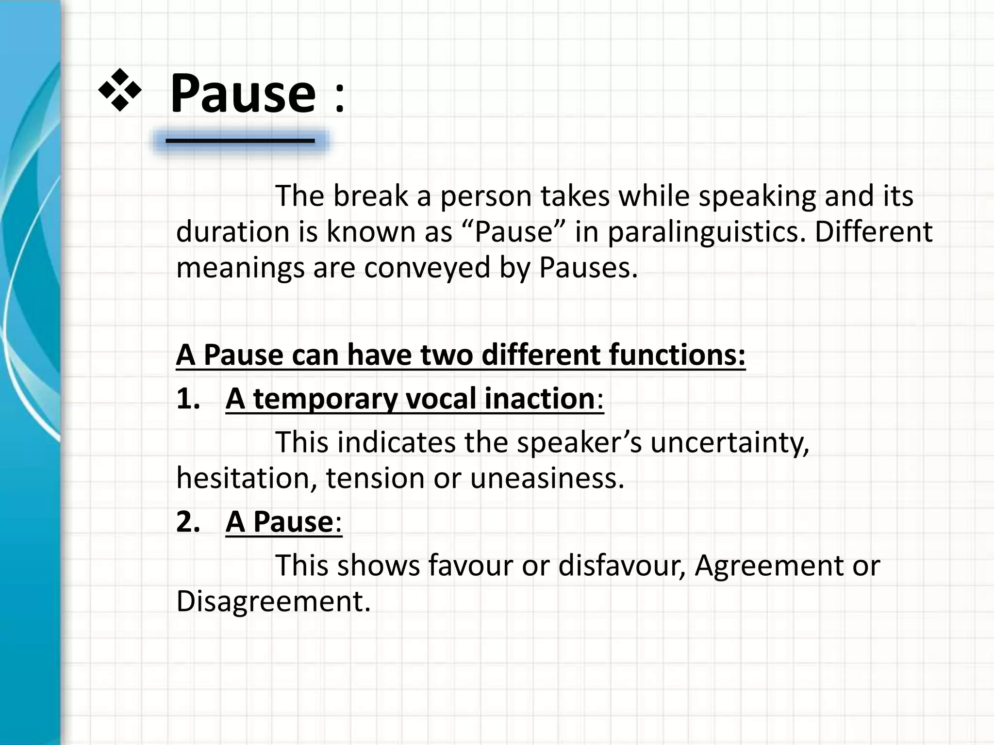  Pause :
The break a person takes while speaking and its
duration is known as “Pause” in paralinguistics. Different
meanings are conveyed by Pauses.
A Pause can have two different functions:
1. A temporary vocal inaction:
This indicates the speaker’s uncertainty,
hesitation, tension or uneasiness.
2. A Pause:
This shows favour or disfavour, Agreement or
Disagreement.
 
