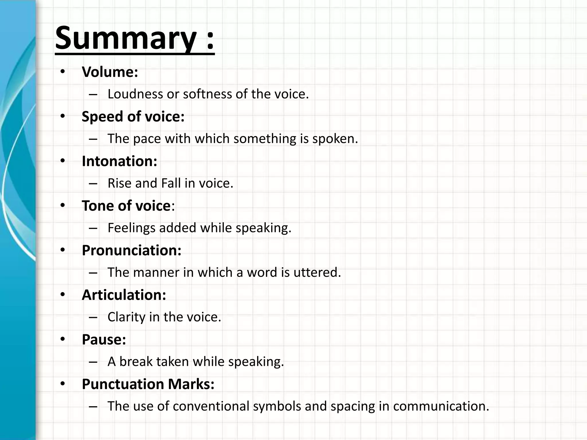 Summary :
• Volume:
– Loudness or softness of the voice.
• Speed of voice:
– The pace with which something is spoken.
• Intonation:
– Rise and Fall in voice.
• Tone of voice:
– Feelings added while speaking.
• Pronunciation:
– The manner in which a word is uttered.
• Articulation:
– Clarity in the voice.
• Pause:
– A break taken while speaking.
• Punctuation Marks:
– The use of conventional symbols and spacing in communication.
 