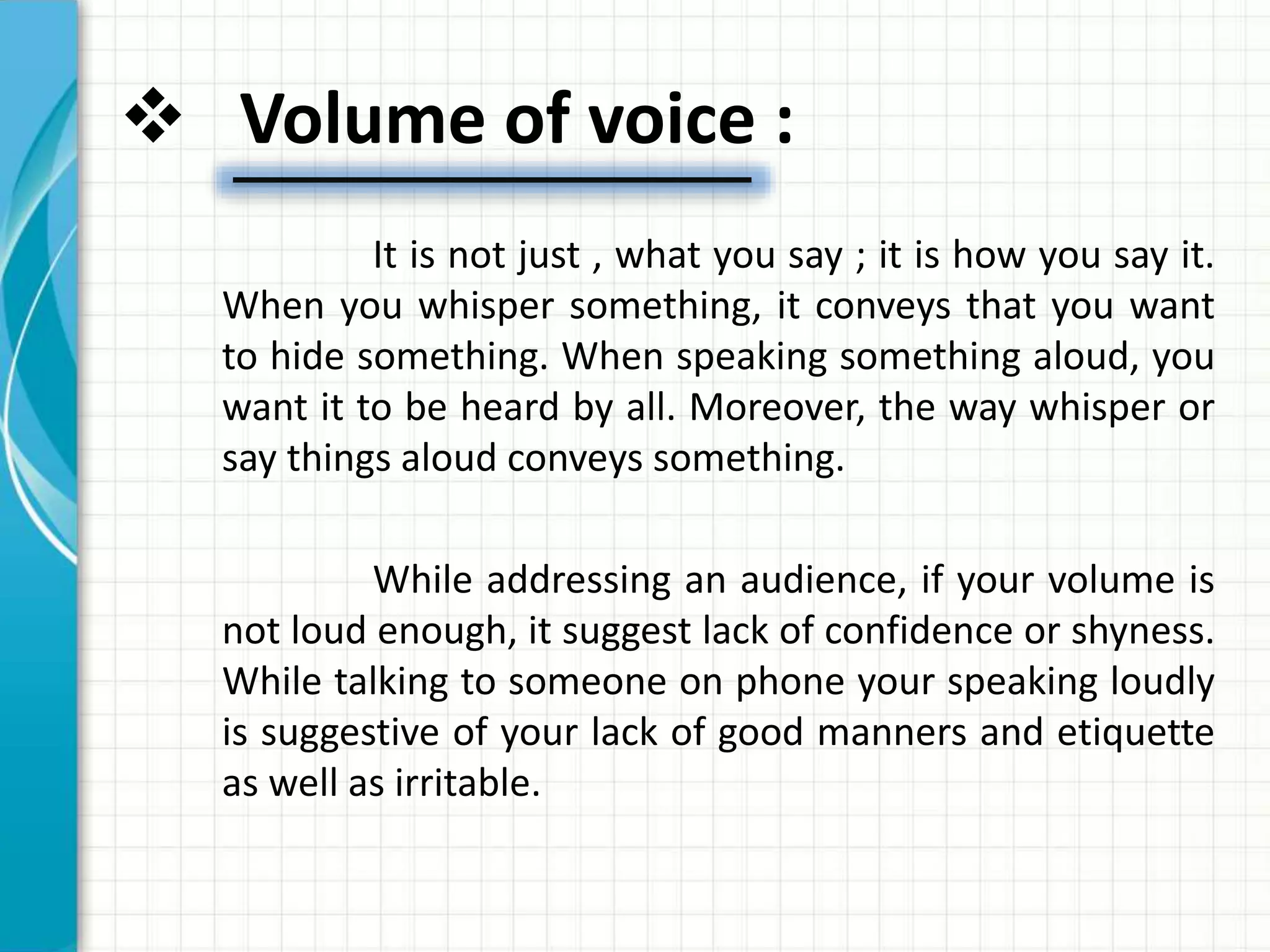  Volume of voice :
It is not just , what you say ; it is how you say it.
When you whisper something, it conveys that you want
to hide something. When speaking something aloud, you
want it to be heard by all. Moreover, the way whisper or
say things aloud conveys something.
While addressing an audience, if your volume is
not loud enough, it suggest lack of confidence or shyness.
While talking to someone on phone your speaking loudly
is suggestive of your lack of good manners and etiquette
as well as irritable.
 