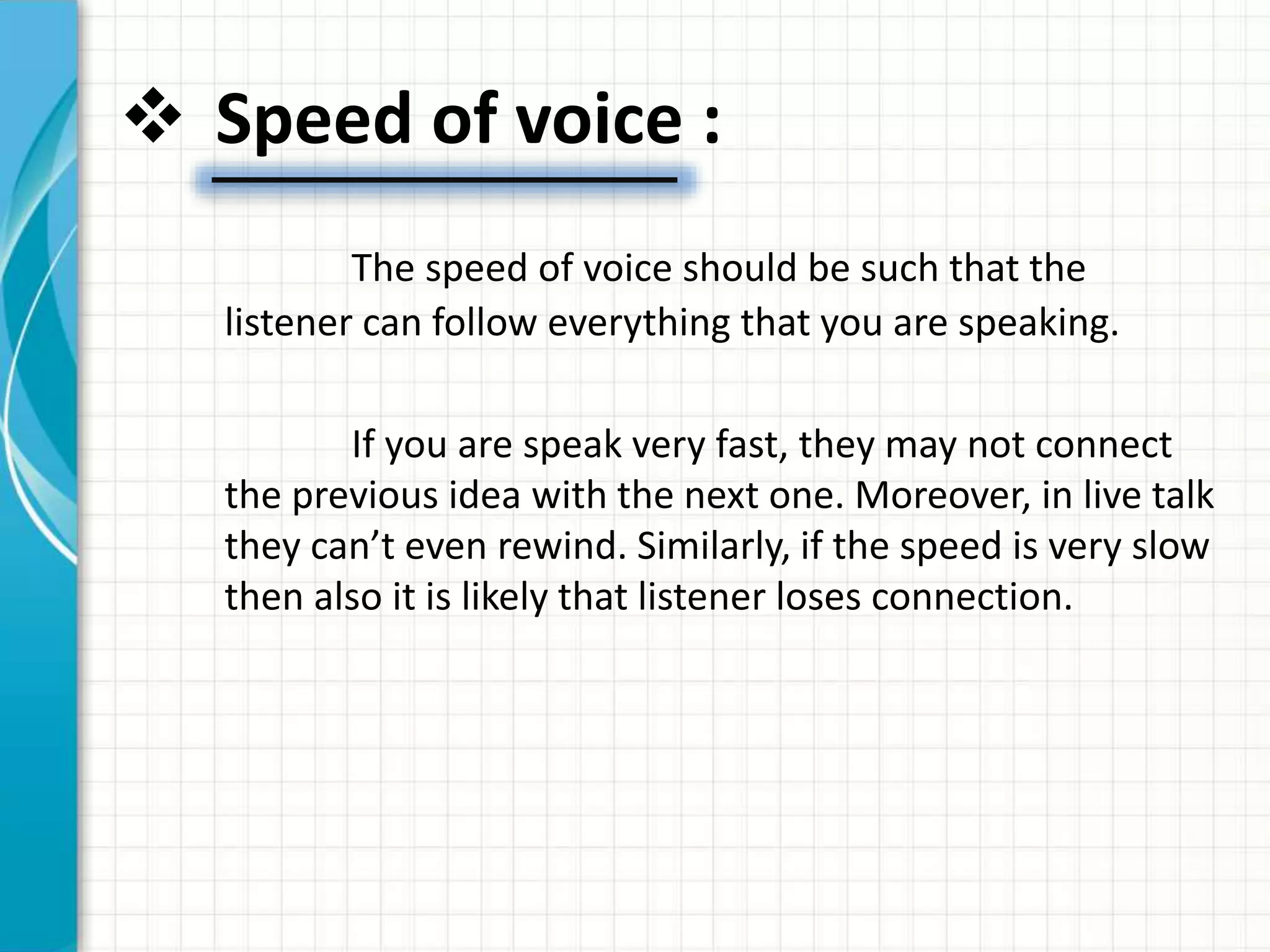  Speed of voice :
The speed of voice should be such that the
listener can follow everything that you are speaking.
If you are speak very fast, they may not connect
the previous idea with the next one. Moreover, in live talk
they can’t even rewind. Similarly, if the speed is very slow
then also it is likely that listener loses connection.
 