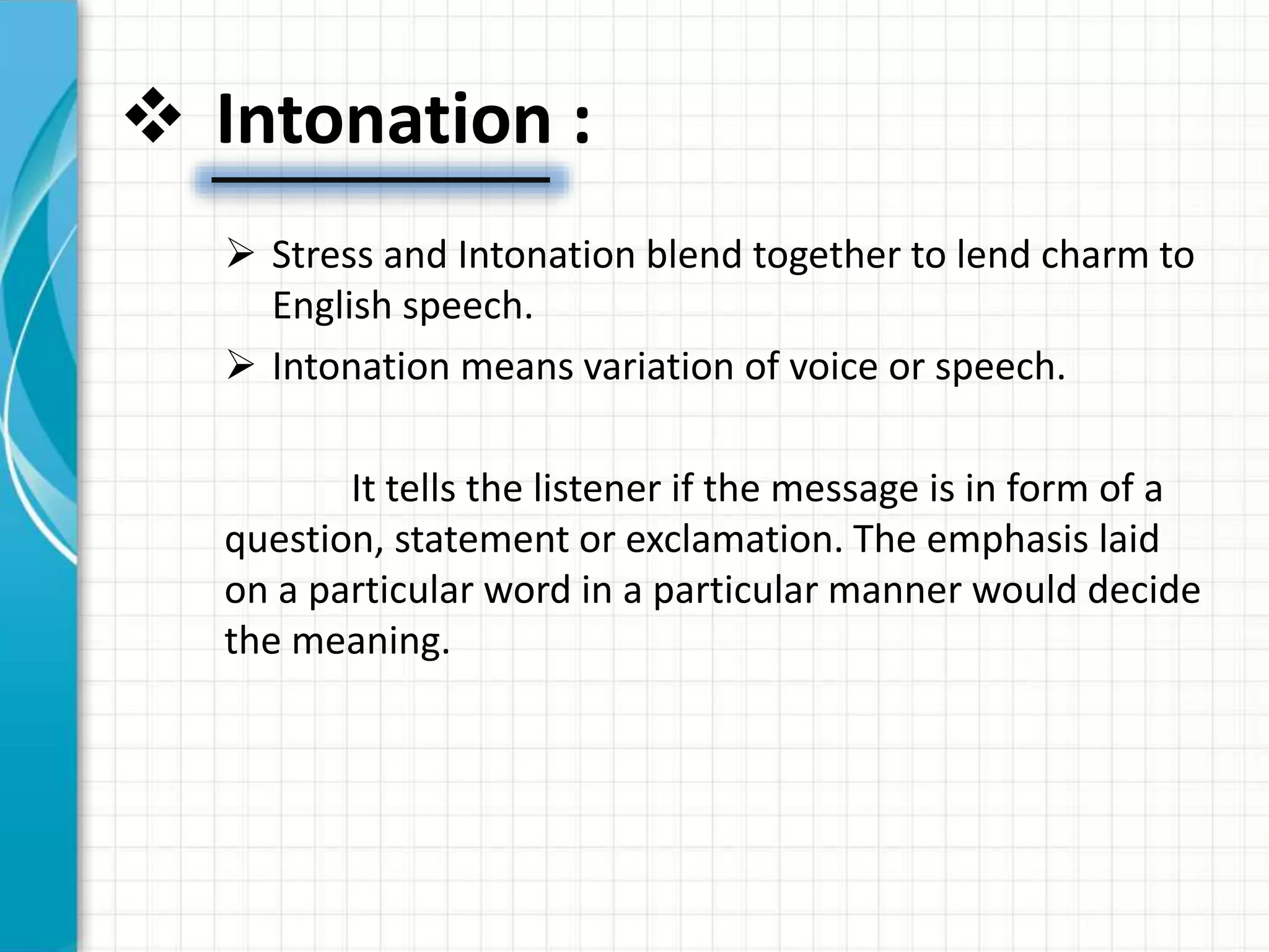  Intonation :
 Stress and Intonation blend together to lend charm to
English speech.
 Intonation means variation of voice or speech.
It tells the listener if the message is in form of a
question, statement or exclamation. The emphasis laid
on a particular word in a particular manner would decide
the meaning.
 