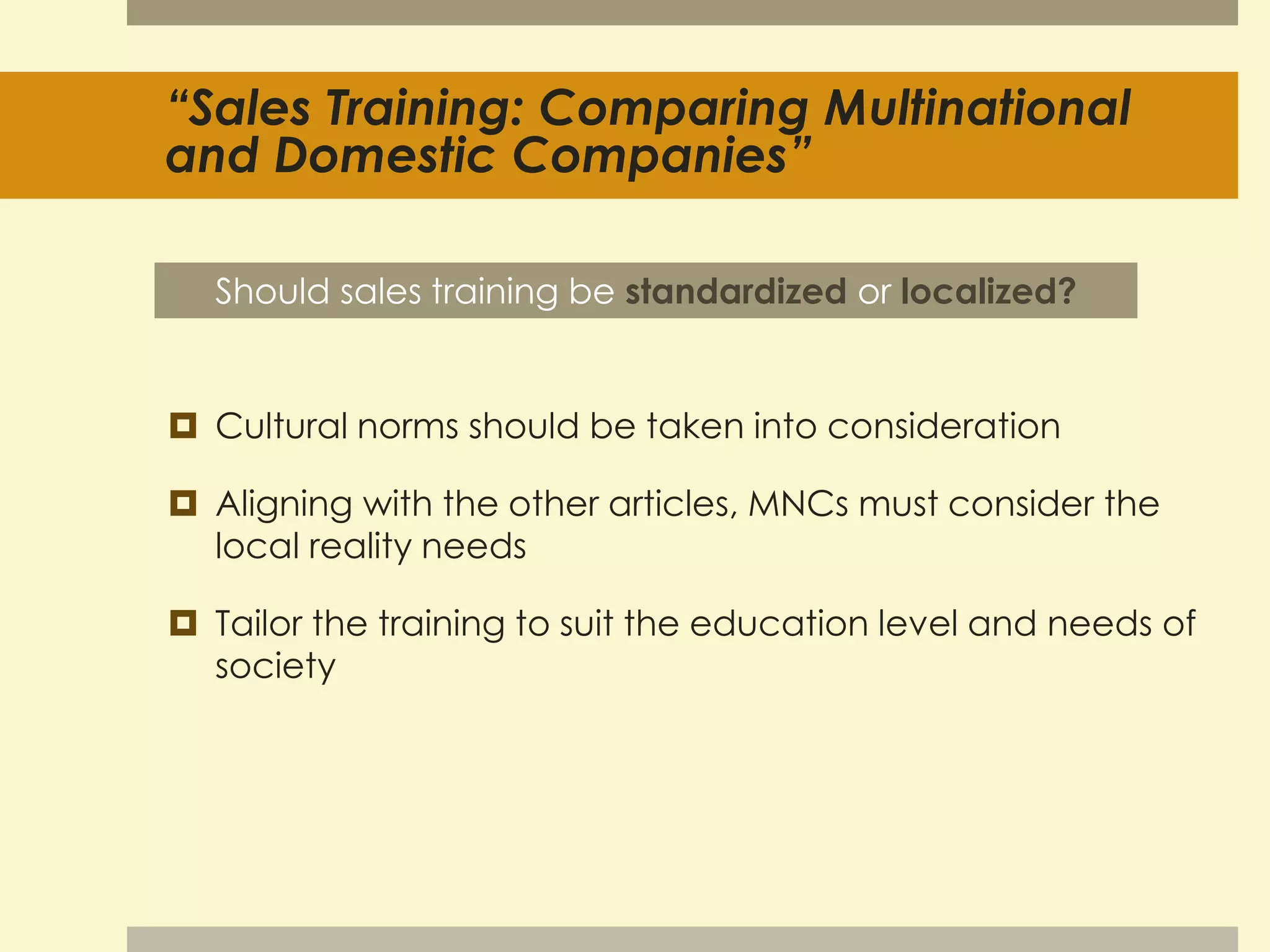 “Sales Training: Comparing Multinational 
and Domestic Companies” 
Should sales training be standardized or localized? 
 Cultural norms should be taken into consideration 
 Aligning with the other articles, MNCs must consider the 
local reality needs 
 Tailor the training to suit the education level and needs of 
society 
 