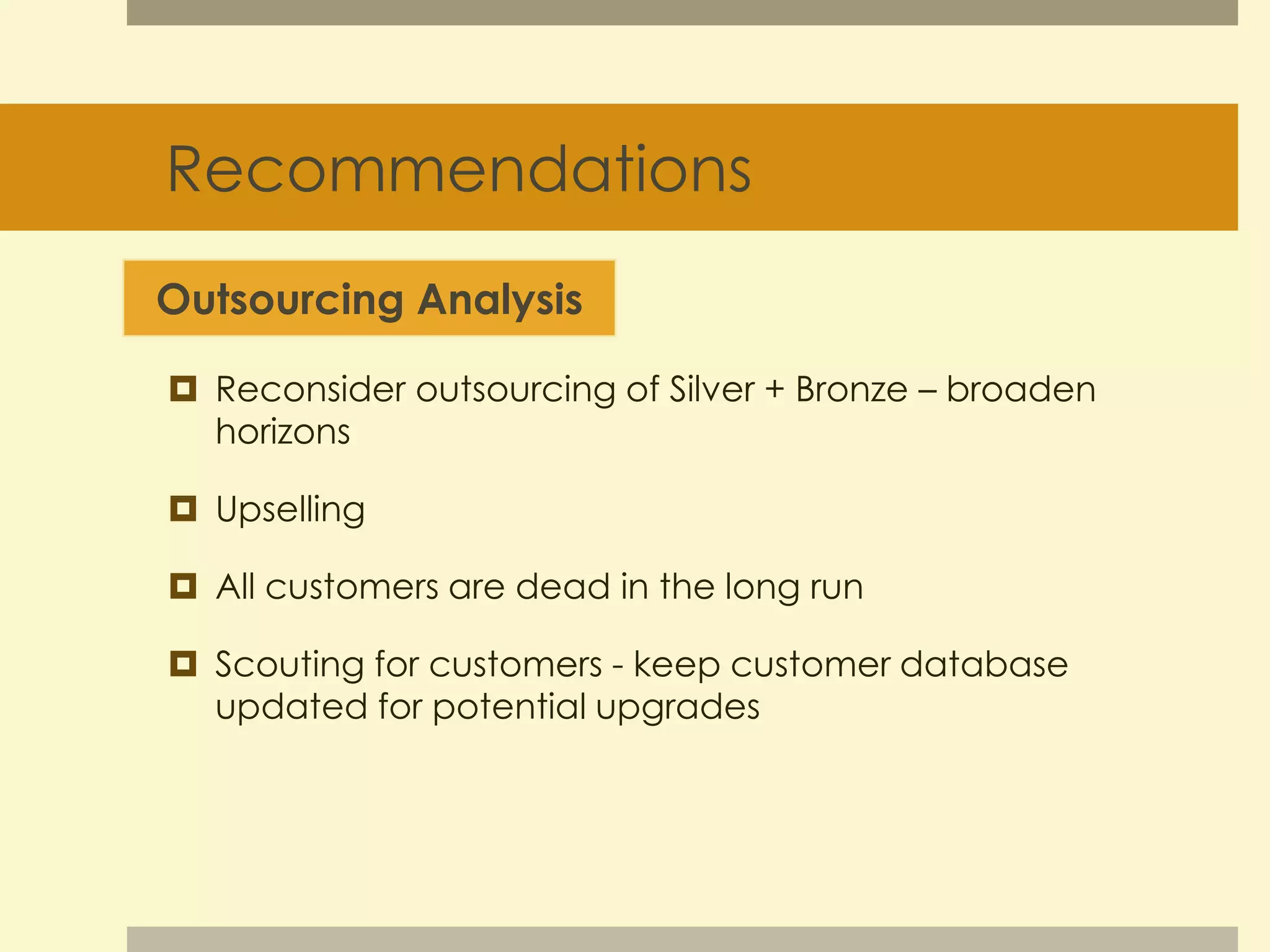 Recommendations 
Outsourcing Analysis 
 Reconsider outsourcing of Silver + Bronze – broaden 
horizons 
 Upselling 
 All customers are dead in the long run 
 Scouting for customers - keep customer database 
updated for potential upgrades 
 
