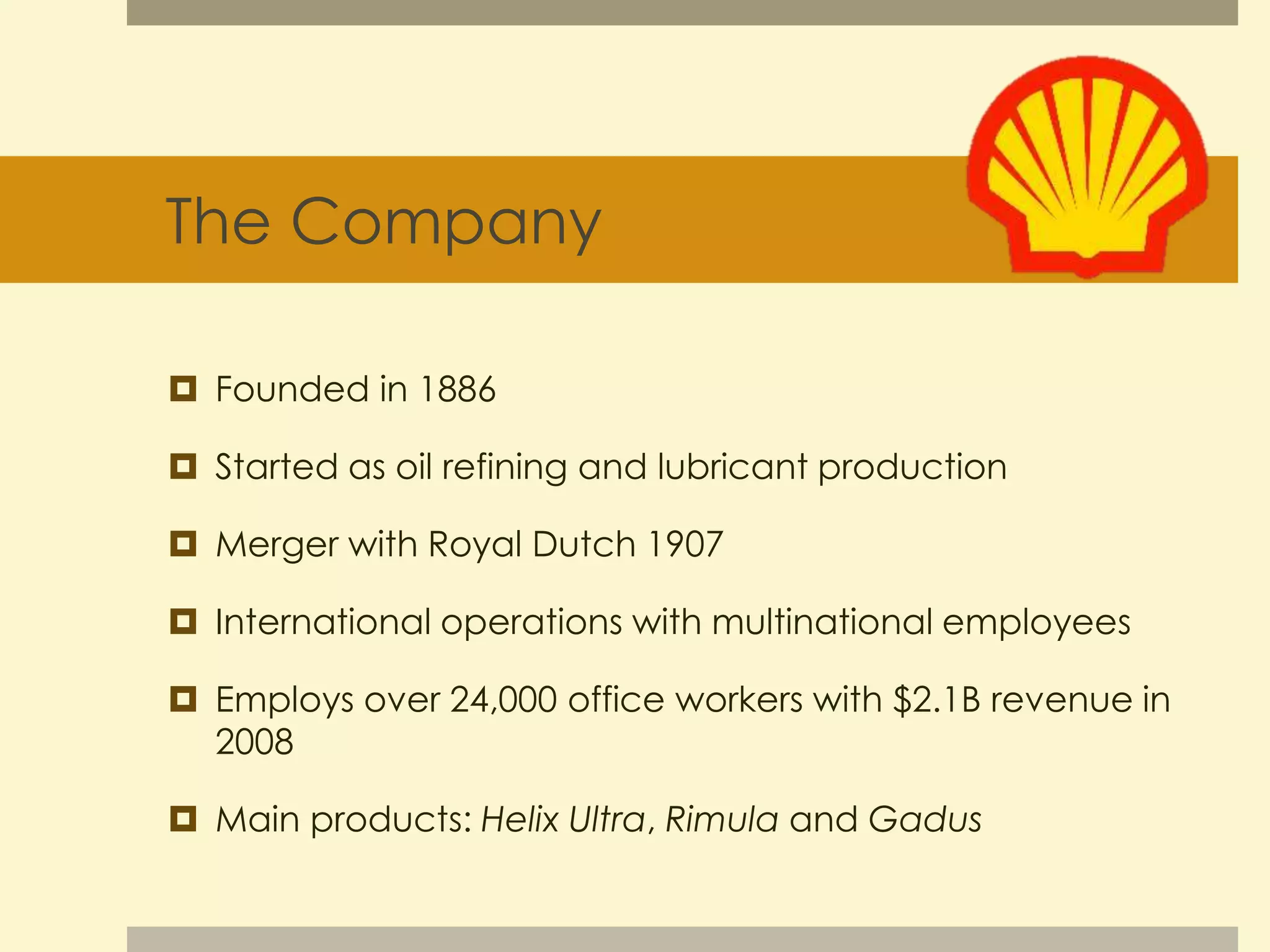 The Company 
 Founded in 1886 
 Started as oil refining and lubricant production 
 Merger with Royal Dutch 1907 
 International operations with multinational employees 
 Employs over 24,000 office workers with $2.1B revenue in 
2008 
 Main products: Helix Ultra, Rimula and Gadus 
 