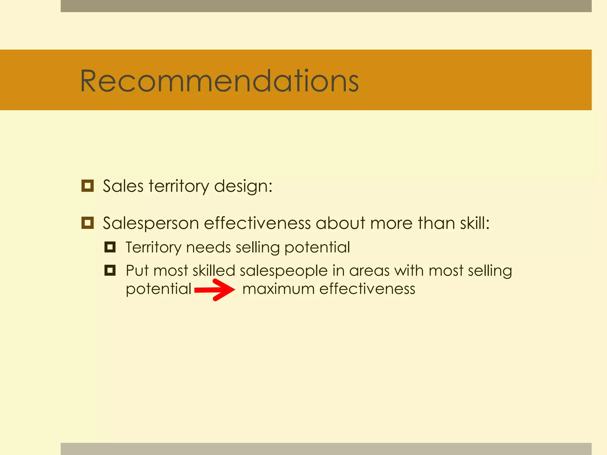 Recommendations 
 Sales territory design: 
 Salesperson effectiveness about more than skill: 
 Territory needs selling potential 
 Put most skilled salespeople in areas with most selling 
potential maximum effectiveness 
 