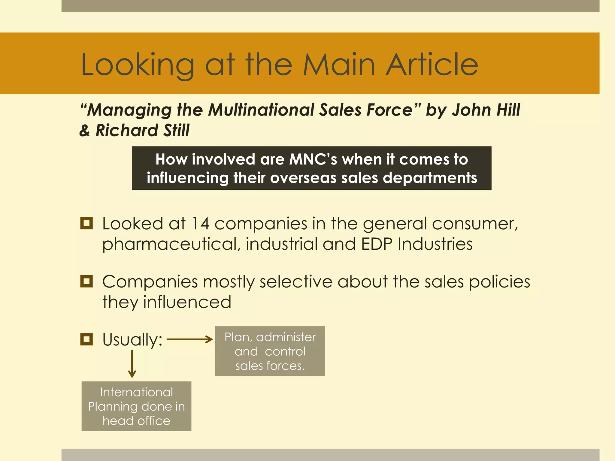 Looking at the Main Article 
“Managing the Multinational Sales Force” by John Hill 
& Richard Still 
How involved are MNC’s when it comes to 
influencing their overseas sales departments 
 Looked at 14 companies in the general consumer, 
pharmaceutical, industrial and EDP Industries 
 Companies mostly selective about the sales policies 
they influenced 
 Usually: 
International 
Planning done in 
head office 
Plan, administer 
and control 
sales forces. 
 