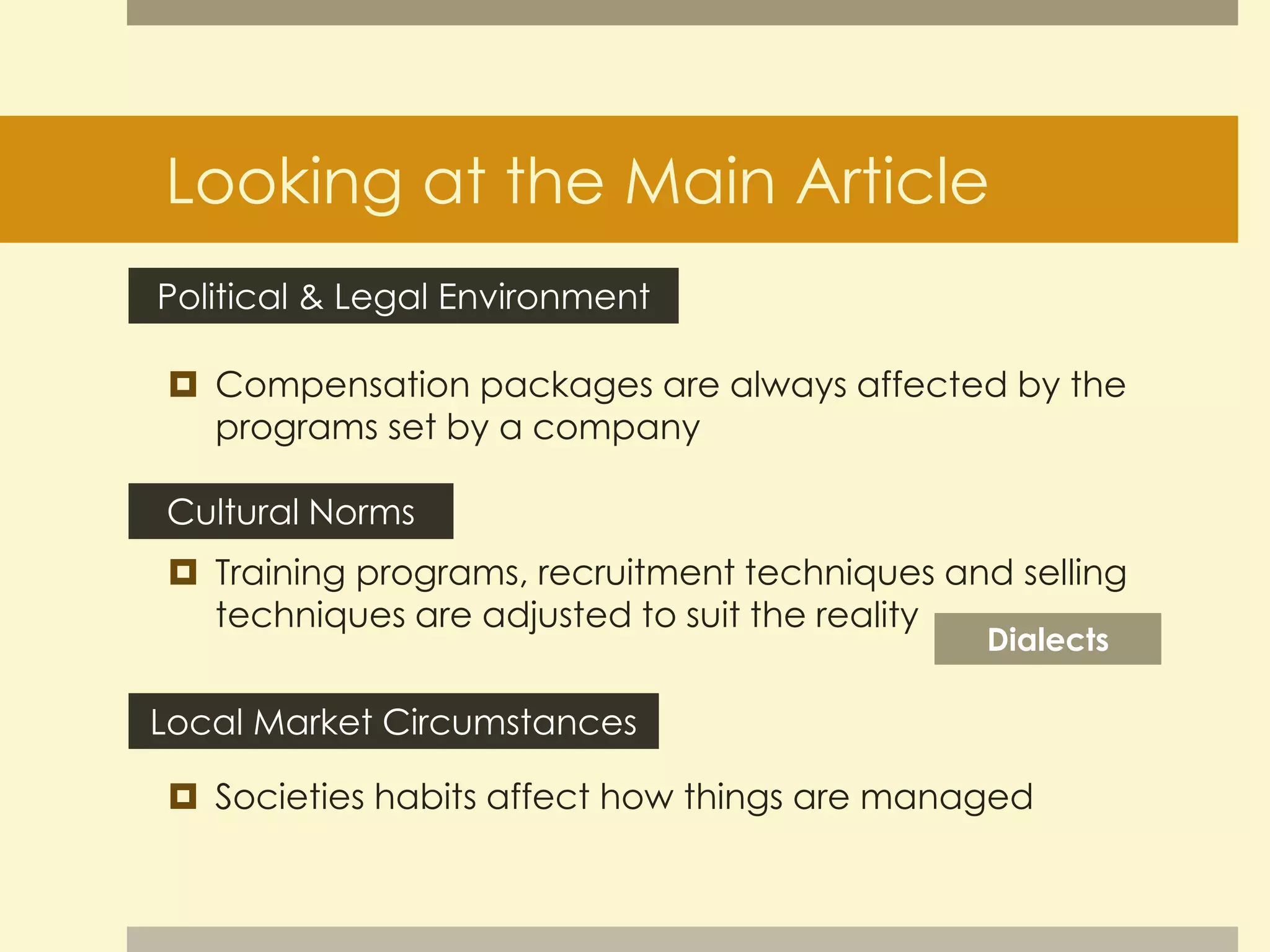 Looking at the Main Article 
Political & Legal Environment 
 Compensation packages are always affected by the 
programs set by a company 
Cultural Norms 
 Training programs, recruitment techniques and selling 
techniques are adjusted to suit the reality 
Dialects 
Local Market Circumstances 
 Societies habits affect how things are managed 
 